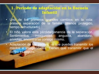 1. Periodo de adaptación en la Escuela Infantil Uno de los primeros grandes cambios en la vida: primera separación de la familia. (menos protegido, tiempo estructurado) El niño valora esta pérdida/ganancia de la separación. Sentimientos: inseguridad, angustia, abandono, envidias, encontrarse consigo mismo. Adaptación de los padres, ya que pueden transmitir los miedos e inseguridades. Tienen que transmitir que el centro es seguro. 
