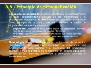Educación personalizada:  proceso, resultado y perfeccionamiento de cada persona, como síntesis de las experiencias y la socialización educativas. El fundamento es considerar al individuo como principio de actividad, que se manifiesta a través de singularidad, autonomía y apertura. Singularidad:  Desarrollo de cada alumno según sus capacidades, intereses, ritmo de aprendizaje y circunstancias sociales y familiares. Autonomía:  La persona es responsable y principio de sus propias acciones. Apertura:  consiste en el desenvolvimiento de la capacidad comunicativa. Metodología:  basada en fomentar la participación de todos los miembros de la comunidad educativa; la importancia del diagnóstico de cada alumno y su pronóstico del rendimiento; estimulación de la práctica de la docencia en equipo; agrupación flexible de los alumnos; evaluación y promoción continuas y autoevaluación. 3.8.- Principio de personalización. 