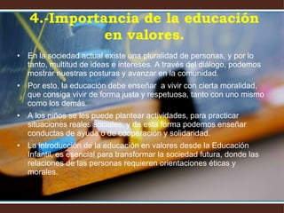 En la sociedad actual existe una pluralidad de personas, y por lo tanto, multitud de ideas e intereses. A través del diálogo, podemos mostrar nuestras posturas y avanzar en la comunidad.  Por esto, la educación debe enseñar  a vivir con cierta moralidad, que consiga vivir de forma justa y respetuosa, tanto con uno mismo como los demás.  A los niños se les puede plantear actividades, para practicar situaciones reales sociales, y de esta forma podemos enseñar conductas de ayuda o de cooperación y solidaridad. La introducción de la educación en valores desde la Educación Infantil, es esencial para transformar la sociedad futura, donde las relaciones de las personas requieren orientaciones éticas y morales. 4.-Importancia de la educación en valores. 