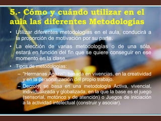5.- Cómo y cuándo utilizar en el aula las diferentes Metodologías Utilizar diferentes metodologías en el aula, conducirá a la proporción de motivación por su parte. La elección de varias metodologías o de una sóla, estará en función del fin que se quiere conseguir en ese momento en la clase. Tipos de metodologías:  “ Hermanas Agazzi”: basada en vivencias, en la creatividad y en la personalización del propio trabajo. Decroly: se basa en una metodología Activa, vivencial, individualizada y globalizada, en la que la base es el juego (sensorial, motórico y de atención) o Juegos de iniciación a la actividad intelectual (construir y asociar). 