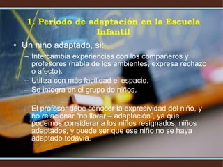 Un niño adaptado, si: Intercambia experiencias con los compañeros y profesores (habla de los ambientes, expresa rechazo o afecto). Utiliza con más facilidad el espacio. Se integra en el grupo de niños. El profesor debe conocer la expresividad del niño, y no relacionar “no llorar – adaptación”, ya que podemos considerar a los niños resignados, niños adaptados, y puede ser que ese niño no se haya adaptado todavía. 1. Periodo de adaptación en la Escuela Infantil 