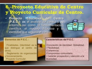 Proyecto Educativo de Centro (P.E.C.):  es  el análisis del centro y su entorno, así como la fundamentación científica, el modelo didáctico y la identidad que seguirá el centro. 6.-Proyecto Educativo de Centro y Proyecto Curricular de Centro. Elementos del P.E.C. :  Finalidades. (Identidad: es la que distingue al centro de otros). Reglamento de organización y funcionamiento.  Proyecto Curricular. Características del P.E.C.  : Concreción de identidad. Globalidad. Flexibilidad. Coherencia. Compromiso comunitario. Carácter prospectivo y atención a la diversidad. 
