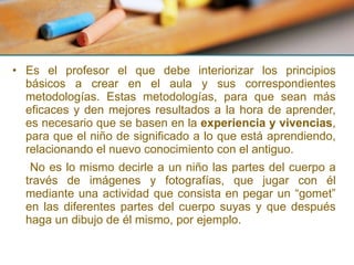 Es el profesor el que debe interiorizar los principios básicos a crear en el aula y sus correspondientes metodologías. Estas metodologías, para que sean más eficaces y den mejores resultados a la hora de aprender, es necesario que se basen en la  experiencia y vivencias , para que el niño de significado a lo que está aprendiendo, relacionando el nuevo conocimiento con el antiguo.   No es lo mismo decirle a un niño las partes del cuerpo a través de imágenes y fotografías, que jugar con él mediante una actividad que consista en pegar un “gomet” en las diferentes partes del cuerpo suyas y que después haga un dibujo de él mismo, por ejemplo. 