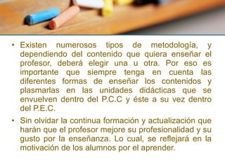 Existen numerosos tipos de metodología, y dependiendo del contenido que quiera enseñar el profesor, deberá elegir una u otra. Por eso es importante que siempre tenga en cuenta las diferentes formas de enseñar los contenidos y plasmarlas en las unidades didácticas que se envuelven dentro del P.C.C y éste a su vez dentro del P.E.C. Sin olvidar la continua formación y actualización que harán que el profesor mejore su profesionalidad y su gusto por la enseñanza. Lo cual, se reflejará en la motivación de los alumnos por el aprender. 