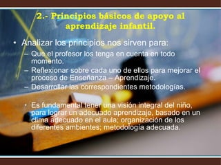 2.- Principios básicos de apoyo al aprendizaje infantil. Analizar los principios nos sirven para: Que el profesor los tenga en cuenta en todo momento. Reflexionar sobre cada uno de ellos para mejorar el proceso de Enseñanza – Aprendizaje. Desarrollar las correspondientes metodologías.  Es fundamental tener una visión integral del niño, para lograr un adecuado aprendizaje, basado en un clima adecuado en el aula; organización de los diferentes ambientes; metodología adecuada. 