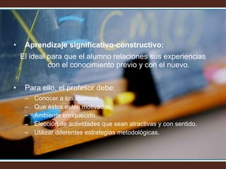 Aprendizaje significativo-constructivo:   El ideal para que el alumno relaciones sus experiencias con el conocimiento previo y con el nuevo. Para ello, el profesor debe: Conocer a los alumnos. Que éstos estén motivados. Ambiente enriquecido. Elección de actividades que sean atractivas y con sentido. Utilizar diferentes estrategias metodológicas. 