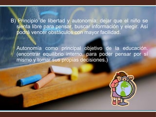 B) Principio de libertad y autonomía: dejar que el niño se sienta libre para pensar, buscar información y elegir. Así podrá vencer obstáculos con mayor facilidad. Autonomía como principal objetivo de la educación. (encontrar equilibrio interno, para poder pensar por sí mismo y tomar sus propias decisiones.) 