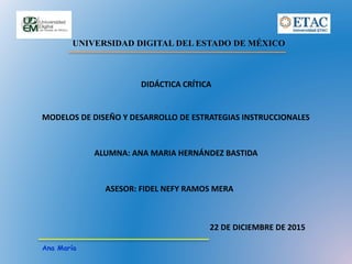 UNIVERSIDAD DIGITAL DEL ESTADO DE MÉXICO
Ana María
DIDÁCTICA CRÍTICA
MODELOS DE DISEÑO Y DESARROLLO DE ESTRATEGIAS INSTRUCCIONALES
ALUMNA: ANA MARIA HERNÁNDEZ BASTIDA
ASESOR: FIDEL NEFY RAMOS MERA
22 DE DICIEMBRE DE 2015
 