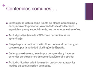 +

Contenidos comunes …


Interés por la lectura como fuente de placer, aprendizaje y
enriquecimiento personal, valorando los textos literarios
españoles, y muy especialmente, los de autores extremeños.



Actitud positiva hacia las TIC como herramientas de
aprendizaje.



Respeto por la realidad multicultural del mundo actual y, en
concreto, por la variedad plurilingüe de España.



En lengua extranjera, interés por comprender y hacerse
entender en situaciones de comunicación oral y escrita.



Actitud crítica hacia la información proporcionada por los
medios de comunicación de masas.

 