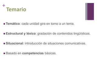 +

Temario

 Temático:

cada unidad gira en torno a un tema.

 Estructural

y léxico: gradación de contenidos lingüísticos.

 Situacional:

 Basado

introducción de situaciones comunicativas.

en competencias básicas.

 