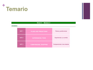 +

Temario
Nivel I I

Módulo 2

Unidades

UNIT 1

PLANS AND PREDICTIONS

Planes y predicciones

UNIT 2

EXPERIENCES. FOOD

Experiencias. La comida

UNIT 3

COMPARISONS. SHOPPING

Comparaciones. Las compras

 