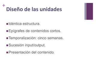 +

Diseño de las unidades
 Idéntica

estructura.

 Epígrafes

de contenidos cortos.

 Temporalización:

 Sucesión

cinco semanas.

input/output.

 Presentación

del contenido.

 