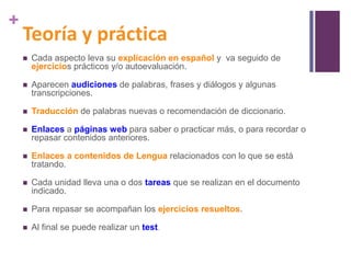 +

Teoría y práctica


Cada aspecto leva su explicación en español y va seguido de
ejercicios prácticos y/o autoevaluación.



Aparecen audiciones de palabras, frases y diálogos y algunas
transcripciones.



Traducción de palabras nuevas o recomendación de diccionario.



Enlaces a páginas web para saber o practicar más, o para recordar o
repasar contenidos anteriores.



Enlaces a contenidos de Lengua relacionados con lo que se está
tratando.



Cada unidad lleva una o dos tareas que se realizan en el documento
indicado.



Para repasar se acompañan los ejercicios resueltos.



Al final se puede realizar un test.

 