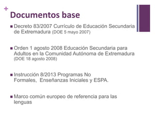 +

Documentos base
 Decreto

83/2007 Currículo de Educación Secundaria
de Extremadura (DOE 5 mayo 2007)

 Orden

1 agosto 2008 Educación Secundaria para
Adultos en la Comunidad Autónoma de Extremadura
(DOE 18 agosto 2008)

 Instrucción

8/2013 Programas No
Formales, Enseñanzas Iniciales y ESPA.

 Marco

común europeo de referencia para las
lenguas

 