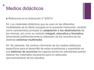 +

Medios didácticos


Referencia en la Instrucción nº 8/2013

54. Los materiales didácticos que se usen en las diferentes
modalidades de la oferta recogida en la presente Instrucción, tendrán
como característica principal su adaptación a los destinatarios de
las mismas, así como su carácter integral, educativo y formativo,
fomentando preferentemente la utilización de los recursos de los
distintos sistemas multimedia.
55. No obstante, los centros informarán de los medios didácticos
específicos para el desarrollo de estas enseñanzas y expondrán en
sus tablones de anuncios los lugares donde los estudiantes podrán
obtener los materiales necesarios para un adecuado
aprovechamiento de los estudios.

 