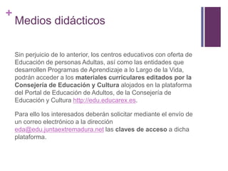 +

Medios didácticos
Sin perjuicio de lo anterior, los centros educativos con oferta de
Educación de personas Adultas, así como las entidades que
desarrollen Programas de Aprendizaje a lo Largo de la Vida,
podrán acceder a los materiales curriculares editados por la
Consejería de Educación y Cultura alojados en la plataforma
del Portal de Educación de Adultos, de la Consejería de
Educación y Cultura http://edu.educarex.es.
Para ello los interesados deberán solicitar mediante el envío de
un correo electrónico a la dirección
eda@edu.juntaextremadura.net las claves de acceso a dicha
plataforma.

 