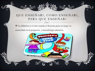 QUE ENSEÑAR?, COMO ENSEÑAR?,
PARA QUE ENSEÑAR?
 La didáctica es el arte cuando el docente pone en juego su
creatividad en la propuesta y metodología educativa.
 