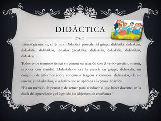 DIDÀCTICA
Etimológicamente, el término Didáctica procede del griego: didaktiké, didaskein,
didaskalia, didaktikos, didasko (didaktike, didaskein, didaskalia, didaktikos,
didasko) ...
Todos estos términos tienen en común su relación con el verbo enseñar, instruir,
exponer con claridad. Didaskaleion era la escuela en griego; didaskalia, un
conjunto de informes sobre concursos trágicos y cómicos; didaskalos, el que
enseña; y didaskalikos, el adjetivo que se aplicaba a la prosa didáctica.
“Es un método de pensar y de actuar para conducir el que hacer docente, en la
diada del aprendizaje y el logro de los objetivos de enseñanza “
 
