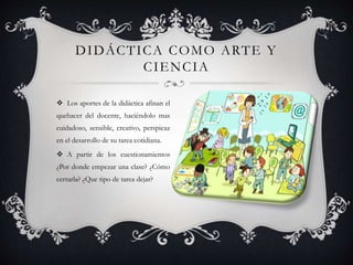 Los aportes de la didáctica afinan el
quehacer del docente, haciéndolo mas
cuidadoso, sensible, creativo, perspicaz
en el desarrollo de su tarea cotidiana.
 A partir de los cuestionamientos
¿Por donde empezar una clase? ¿Cómo
cerrarla? ¿Que tipo de tarea dejar?
DIDÁCTICA COMO ARTE Y
CIENCIA
 