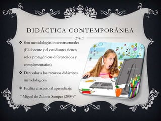 DIDÁCTICA CONTEMPORÁNEA
 Son metodologías interestructurales
(El docente y el estudiantes tienen
roles protagónicos diferenciados y
complementarios)
 Dan valor a los recursos didácticos
metodológicos.
 Facilita el acceso al aprendizaje.
“ Miguel de Zubiria Samper (2004)”
 