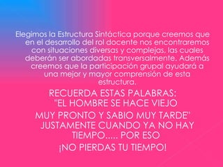 Elegimos la Estructura Sintáctica porque creemos que en el desarrollo del rol docente nos encontraremos con situaciones diversas y complejas, las cuales deberán ser abordadas transversalmente. Además creemos que la participación grupal ayudará a una mejor y mayor comprensión de esta estructura. RECUERDA ESTAS PALABRAS: "EL HOMBRE SE HACE VIEJO  MUY PRONTO Y SABIO MUY TARDE" JUSTAMENTE CUANDO YA NO HAY TIEMPO..... POR ESO  ¡NO PIERDAS TU TIEMPO!       