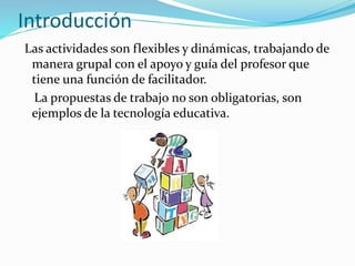 Introducción
Las actividades son flexibles y dinámicas, trabajando de
manera grupal con el apoyo y guía del profesor que
tiene una función de facilitador.
La propuestas de trabajo no son obligatorias, son
ejemplos de la tecnología educativa.
 