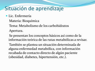 Situación de aprendizaje
 Lic. Enfermería
Materia: Bioquímica
Tema: Metabolismo de los carbohidratos
Apertura.
Se presentan los conceptos básicos así como de la
información teórica de las rutas metabólicas a revisar.
También se plantea un situación determinada de
alguna enfermedad metabólica, con información
recabada de contacto directo de algún paciente
(obesidad, diabetes, hipertensión, etc.).
 