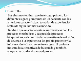  Desarrollo.
Los alumnos tendrán que investigar primero los
diferentes signos y síntomas de un paciente con las
anteriores características, tomadas de experiencias
reales de algún familiar o conocido.
Tendrán que relacionar estas características con los
procesos metabólicos y sus posibles procesos
bioquímicos, así como de dar alternativas de solución,
de acuerdo a la experiencia del propio paciente y la
información teórica que se investigue. El profesor
indicara las alternativas de búsqueda y también
apoyara con dudas durante el proceso.
 