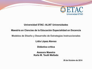 Universidad ETAC- ALIAT Universidades 
Maestría en Ciencias de la Educación Especialidad en Docencia 
Modelos de Diseño y Desarrollo de Estrategias Instruccionales 
Lidia López Alonso 
Didáctica critica 
Asesora Maestra 
Karla M. Teutli Mellado 
28 de Octubre de 2014 
 