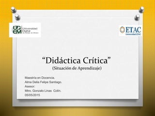 “Didáctica Crítica”
(Situación de Aprendizaje)
Maestría en Docencia.
Alma Delia Felipe Santiago.
Asesor:
Mtro. Gonzalo Linas Colín.
05/05/2015
 