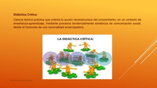 Didáctica Crítica:
Ciencia teórico-práctica que orienta la acción reconstructora del conocimiento, en un contexto de
enseñanza-aprendizaje, mediante procesos tendencialmente simétricos de comunicación social,
desde el horizonte de una racionalidad emancipadora.
María Irene Cervera González
 
