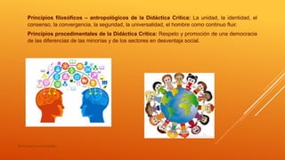 Principios filosóficos – antropológicos de la Didáctica Crítica: La unidad, la identidad, el
consenso, la convergencia, la seguridad, la universalidad, el hombre como continuo fluir.
Principios procedimentales de la Didáctica Crítica: Respeto y promoción de una democracia
de las diferencias de las minorías y de los sectores en desventaja social.
María Irene Cervera González
 