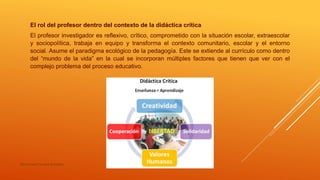 El rol del profesor dentro del contexto de la didáctica crítica
El profesor investigador es reflexivo, crítico, comprometido con la situación escolar, extraescolar
y sociopolítica, trabaja en equipo y transforma el contexto comunitario, escolar y el entorno
social. Asume el paradigma ecológico de la pedagogía. Este se extiende al currículo como dentro
del “mundo de la vida” en la cual se incorporan múltiples factores que tienen que ver con el
complejo problema del proceso educativo.
María Irene Cervera González
 