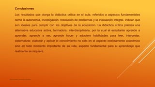 María Irene Cervera González
Conclusiones
Los resultados que otorga la didáctica crítica en el aula, referidos a aspectos fundamentales
como la autonomía, investigación, resolución de problemas y la evaluación integral, indican que
son ideales para cumplir con los objetivos de la educación. La didáctica crítica plantea una
alternativa educativa activa, formadora, interdisciplinaria, por la cual el estudiante aprende a
aprender, aprende a ser, aprende hacer y adquiere habilidades para leer, interpretar,
sistematizar, elaborar y aplicar el conocimiento no sólo en el aspecto estrictamente académico
sino en todo momento importante de su vida, aspecto fundamental para el aprendizaje que
realmente se requiere.
 