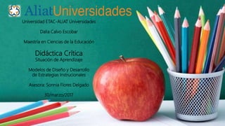 Universidad ETAC-ALIAT Universidades
Dalia Calvo Escobar
Maestría en Ciencias de la Educación
Didáctica Crítica
Situación de Aprendizaje
Modelos de Diseño y Desarrollo
de Estrategias Instrucionales
Asesora: Sonnia Flores Delgado
30/marzo/2017
 