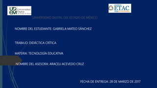 UNIVERSIDAD DIGITAL DEL ESTADO DE MÉXICO
NOMBRE DEL ESTUDIANTE: GABRIELA MATEO SÁNCHEZ
TRABAJO: DIDÁCTICA CRÍTICA
MATERIA: TECNOLOGÍA EDUCATIVA
NOMBRE DEL ASESORA: ARACELI ACEVEDO CRUZ
FECHA DE ENTREGA: 28 DE MARZO DE 2017
 