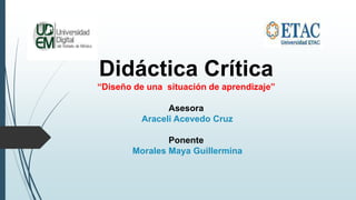 Didáctica Crítica
“Diseño de una situación de aprendizaje”
Asesora
Araceli Acevedo Cruz
Ponente
Morales Maya Guillermina
 