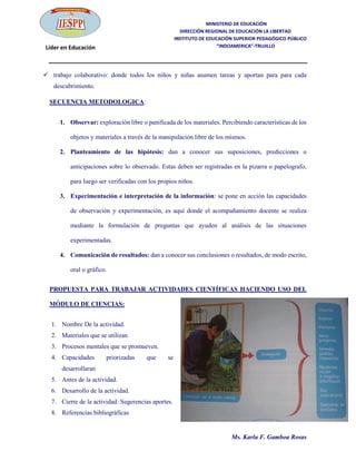 MINISTERIO DE EDUCACIÓN
DIRECCIÓN REGIONAL DE EDUCACIÓN LA LIBERTAD
INSTITUTO DE EDUCACIÓN SUPERIOR PEDAGÓGICO PÚBLICO
“INDOAMERICA”-TRUJILLO
Ms. Karla F. Gamboa Rosas
Líder en Educación
 trabajo colaborativo: donde todos los niños y niñas asumen tareas y aportan para para cada
descubrimiento.
SECUENCIA METODOLOGICA:
1. Observar: exploración libre o panificada de los materiales. Percibiendo características de los
objetos y materiales a través de la manipulación libre de los mismos.
2. Planteamiento de las hipótesis: dan a conocer sus suposiciones, predicciones o
anticipaciones sobre lo observado. Estas deben ser registradas en la pizarra o papelografo,
para luego ser verificadas con los propios niños.
3. Experimentación e interpretación de la información: se pone en acción las capacidades
de observación y experimentación, es aquí donde el acompañamiento docente se realiza
mediante la formulación de preguntas que ayuden al análisis de las situaciones
experimentadas.
4. Comunicación de resultados: dan a conocer sus conclusiones o resultados, de modo escrito,
oral o gráfico.
PROPUESTA PARA TRABAJAR ACTIVIDADES CIENTÍFICAS HACIENDO USO DEL
MÓDULO DE CIENCIAS:
1. Nombre De la actividad.
2. Materiales que se utilizan
3. Procesos mentales que se promueven.
4. Capacidades priorizadas que se
desarrollaran
5. Antes de la actividad.
6. Desarrollo de la actividad.
7. Cierre de la actividad: Sugerencias aportes.
8. Referencias bibliográficas
 