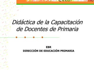 Didáctica de la Capacitación
 de Docentes de Primaria

                  EBR
    DIRECCIÓN DE EDUCACIÓN PRIMARIA
 