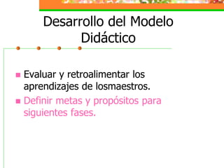 Desarrollo del Modelo
            Didáctico

 Evaluar y retroalimentar los
  aprendizajes de losmaestros.
 Definir metas y propósitos para
  siguientes fases.
 