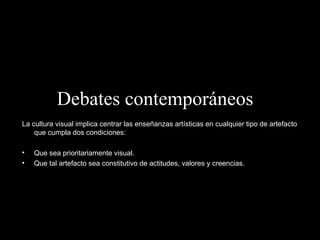 Debates contemporáneos   La cultura visual implica centrar las enseñanzas artísticas en cualquier tipo de artefacto que cumpla dos condiciones: Que sea prioritariamente visual. Que tal artefacto sea constitutivo de actitudes, valores y creencias. 