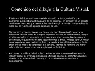 Contenido del dibujo a la Cultura Visual. Existe una definición casi colectiva de la educación artística, definición que podríamos quizá atribuirla al imaginario de las personas, en general y en un aspecto cotidiano se considera que la educación artística es pintar, o o tan solo una clase de lúdica que se realiza con algunos materiales de uso. Sin embargo lo que es claro es que buscar una completa definición tanto de la educación artística, como de cualquier expresión artística, es casi imposible, aunque existen elementos en los cuales nos encontramos, como los son la expresión y la sensibilidad, es justamente en esta segunda donde la Educ.. Artística tiene un mayor impacto en la persona, podríamos decir que la educación artística no tiene el fin de crear artistas mas si de sensibilizar a la persona, además de permitirle una mayor educación tanto visual como una aceptación interdisciplinar.  Así podremos hablar y debatir sobre nuestras consideraciones en el momento de incluir y excluir las diversas expresiones artísticas, además de enfrentarnos a ellas através de un entrenamiento visual que nos brinde nuevas perspectivas y apreciaciones. 