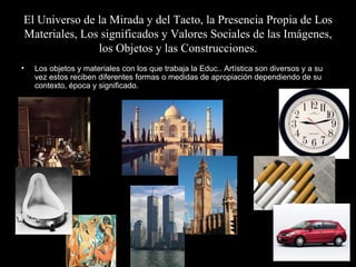 El Universo de la Mirada y del Tacto, la Presencia Propia de Los Materiales, Los significados y Valores Sociales de las Imágenes, los Objetos y las Construcciones. Los objetos y materiales con los que trabaja la Educ.. Artística son diversos y a su vez estos reciben diferentes formas o medidas de apropiación dependiendo de su contexto, época y significado. 