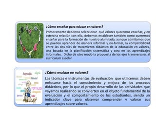 ¿Cómo enseñar para educar en valores?
Primeramente debemos seleccionar qué valores queremos enseñar, y en
estrecha relación con ella, debemos establecer también como queremos
enseñar para la formación de nuestro alumnado, aunque admitamos que
se pueden aprender de manera informal y no-formal, la compatibilidad
entre las dos vías de tratamiento didáctico de la educación en valores,
una basada en la planificación sistemática y otra en los aprendizajes
informales. Dicho de otro modo la propuesta de los ejes transversales al
currículum escolar.
¿Cómo evaluar en valores?
Las técnicas e instrumentos de evaluación que utilicemos deben
enfocarse hacia el conocimiento y mejora de los procesos
didácticos, por lo que el propio desarrollo de las actividades que
vayamos realizando se convierten en el objeto fundamental de la
evaluación y el comportamiento de los estudiantes, siendo un
indicador clave para observar comprender y valorar sus
aprendizajes sobre valores.
 