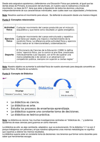 Desde esta asignatura apostamos y defendemos una Educación Física que pretende, al igual que las
demás áreas de Primaria, la educación del alumnado, en nuestro caso lo realizamos a través del
movimiento. La clase de E.F. tiene que estar a disposición de todos los alumnos y alumnas,
independientemente de sus características individuales, sean cuales sean sus capacidades y limitaciones.
Nota: Nosotros usamos el movimiento para educar. Se defiende la educación desde una manera integral.
Punto 5: Conceptos relacionados
Nota: Nuestro objetivo es aumentar la actividad física de nuestro alumnado para después convertirlo en
ejercicio físico. El deporte es sumatorio.
Punto 6: Concepto de Didáctica
Nota: La didáctica es ciencia: hay muchas investigaciones centradas en “didácticas de…” y podemos
ayudarnos de esas ciencias para guiarnos en cómo intervenir.
La didáctica es arte: es algo cambiante, adaptativo, que va evolucionando. En la didáctica 1+1 no son 2
porque trabajamos con personas y el que nosotros apliquemos unas mismas metodologías no significa
que vayamos a obtener los mismos resultados.
La didáctica supone estar en constante toma de decisiones: nos tenemos que formar como docentes para
saber que herramientas escoger.
 