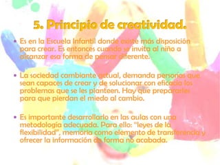  Es en la Escuela Infantil donde existe más disposición
  para crear. Es entonces cuando se invita al niño a
  alcanzar esa forma de pensar diferente.

 La sociedad cambiante actual, demanda personas que
  sean capaces de crear y de solucionar con eficacia los
  problemas que se les planteen. Hay que prepararles
  para que pierdan el miedo al cambio.

 Es importante desarrollarlo en las aulas con una
  metodología adecuada. Para ello: “leyes de la
  flexibilidad”, memoria como elemento de transferencia y
  ofrecer la información de forma no acabada.
 