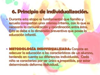  Durante esta etapa es fundamental que familia y
 escuela compartan unos mismos criterios, con lo que es
 necesario la comunicación y coordinación entre éstos.
 Esto se debe a la dimensión preventiva que posee la
 educación infantil.


 METODOLOGÍA INDIVIDUALIZADA: Consiste en
 adecuar la educación a las características de un alumno,
 teniendo en cuenta sus diferencias individuales. Cada
 niño se caracteriza por ser único e irrepetible, por estar
 determinado deforma individual.
 
