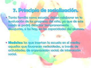  Tanto familia como escuela, deben colaborar en la
 evaluación de los progresos del niño, ya que de este
 modo se podrá detectar tempranamente
 desajustes, si los hay, en las capacidades del alumno.


 Modelos: los que insertan la escuela en el medio;
 aquellos que favorecen necesidades, a través de
 actividades; de organización social; de interacción
 social.
 