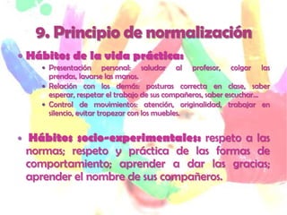  Hábitos de la vida práctica:
       Presentación       personal: saludar al profesor, colgar las
        prendas, lavarse las manos.
       Relación con los demás: posturas correcta en clase, saber
        esperar, respetar el trabajo de sus compañeros, saber escuchar…
       Control de movimientos: atención, originalidad, trabajar en
        silencio, evitar tropezar con los muebles.


    Hábitos socio-experimentales: respeto a las
    normas; respeto y práctica de las formas de
    comportamiento; aprender a dar las gracias;
    aprender el nombre de sus compañeros.
 