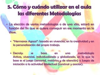  La elección de varias metodologías o de una sóla, estará en
  función del fin que se quiere conseguir en ese momento en la
  clase.

   “Hermanas Agazzi”: basada en vivencias, en la creatividad y en
    la personalización del propio trabajo.

   Decroly:        se      basa       en       una        metodología
    Activa, vivencial, individualizada y globalizada, en la que la
    base es el juego (sensorial, motórico y de atención) o Juegos de
    iniciación a la actividad intelectual (construir y asociar).
 